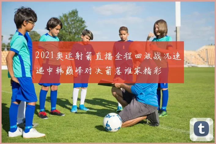 2021奥运射箭直播全程回放战况速递中韩巅峰对决箭落谁家精彩