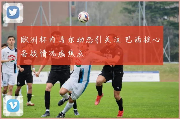 欧洲杯内马尔动态引关注 巴西核心备战情况成焦点