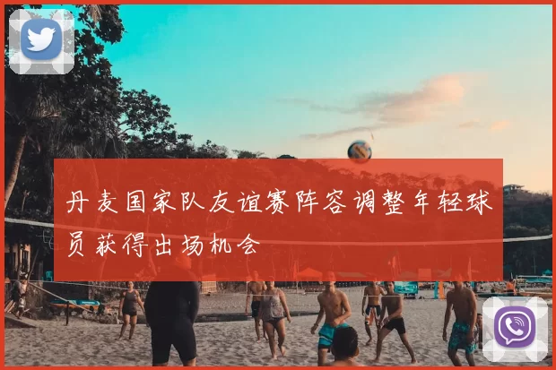 丹麦国家队友谊赛阵容调整年轻球员获得出场机会