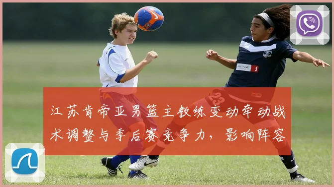 江苏肯帝亚男篮主教练变动牵动战术调整与季后赛竞争力，影响阵容运作