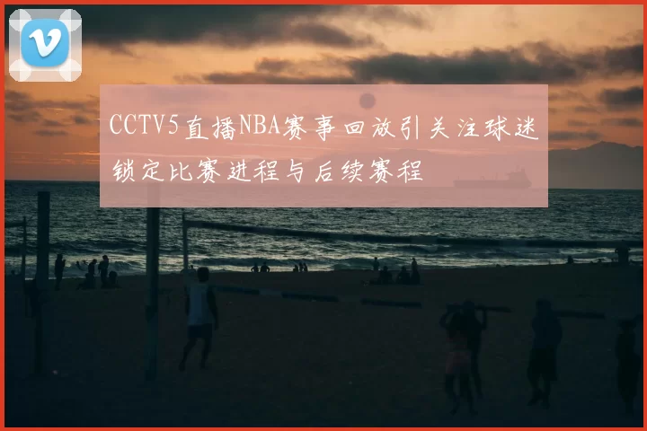 CCTV5直播NBA赛事回放引关注球迷锁定比赛进程与后续赛程