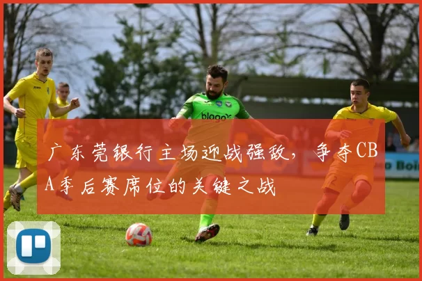 广东莞银行主场迎战强敌，争夺CBA季后赛席位的关键之战