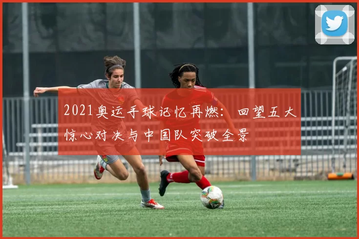 2021奥运手球记忆再燃：回望五大惊心对决与中国队突破全景