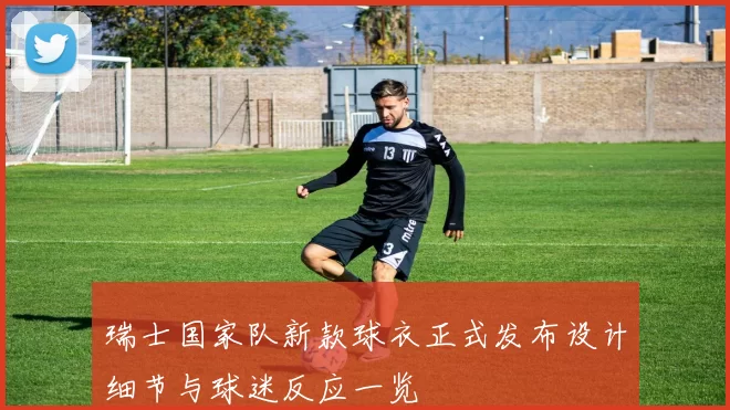 瑞士国家队新款球衣正式发布设计细节与球迷反应一览