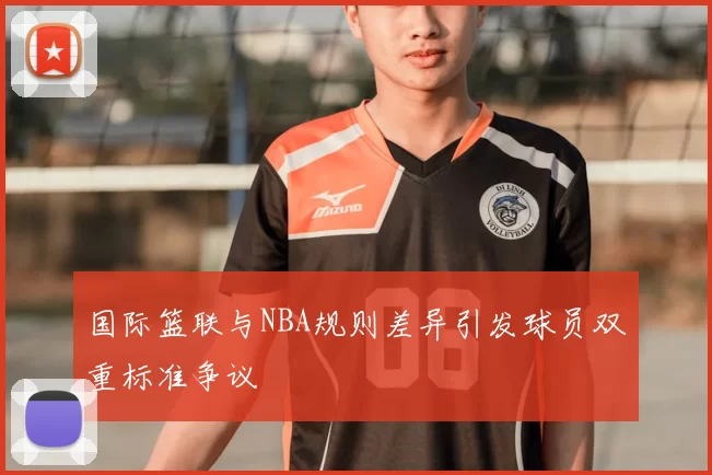 国际篮联与NBA规则差异引发球员双重标准争议