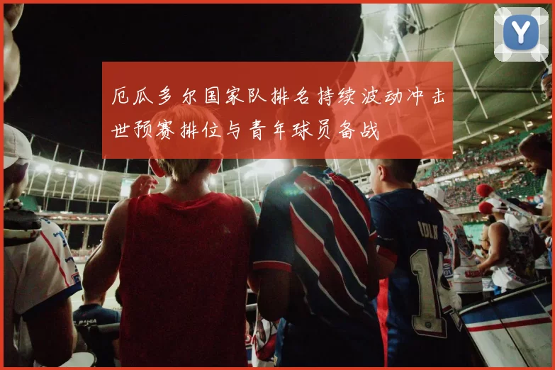 厄瓜多尔国家队排名持续波动冲击世预赛排位与青年球员备战