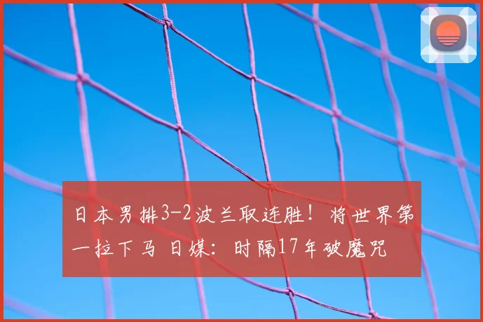 日本男排3-2波兰取连胜!将世界第一拉下马 日媒:时隔17年破魔咒