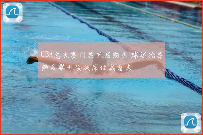 CBA总决赛门票开启购买 球迷抢票热度攀升场次席位成看点
