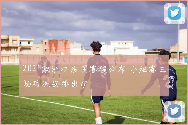 2021欧洲杯法国赛程公布 小组赛三场对决安排出炉