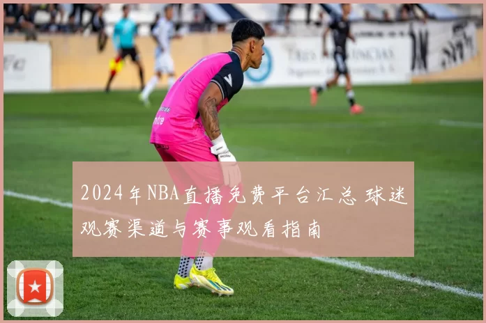 2024年NBA直播免费平台汇总 球迷观赛渠道与赛事观看指南