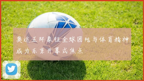 奥运五环象征全球团结与体育精神成为东京开幕式焦点