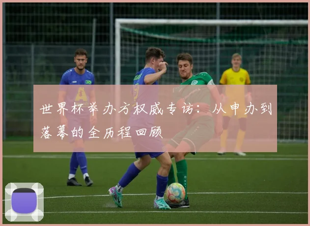 世界杯举办方权威专访：从申办到落幕的全历程回顾