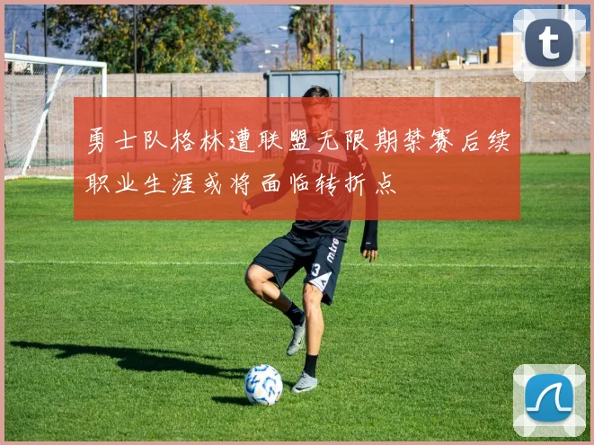 勇士队格林遭联盟无限期禁赛后续职业生涯或将面临转折点