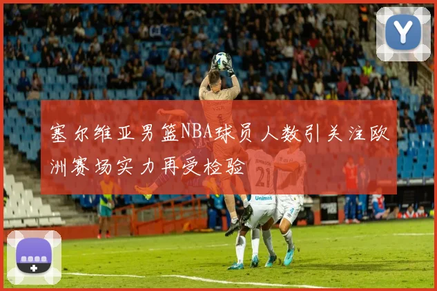 塞尔维亚男篮NBA球员人数引关注欧洲赛场实力再受检验