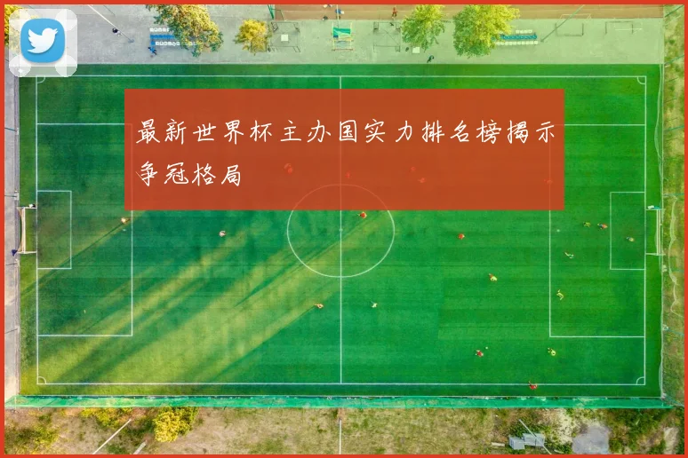 最新世界杯主办国实力排名榜揭示争冠格局