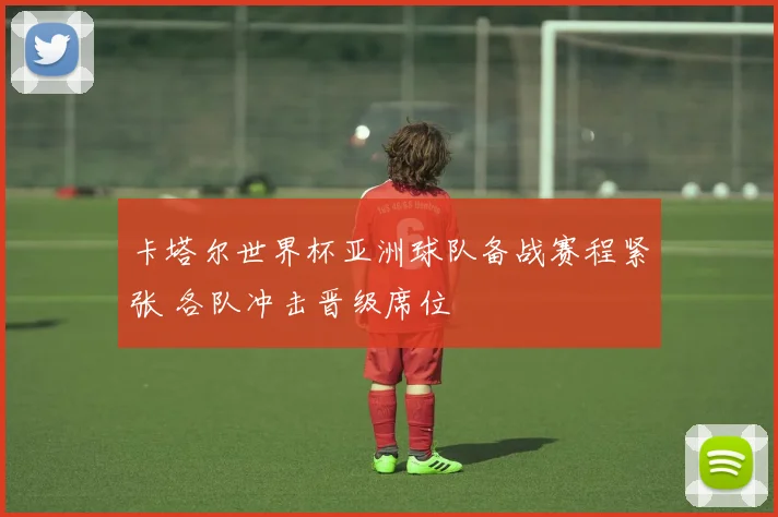 卡塔尔世界杯亚洲球队备战赛程紧张 各队冲击晋级席位